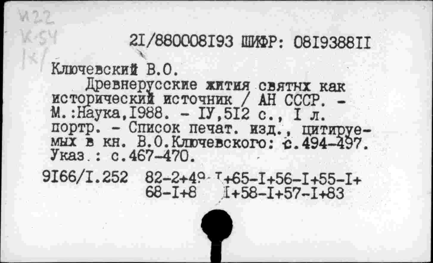 ﻿21/880008193 ПШР: 081938811 \
Ключевский В.О.
Древнерусские жития святых как исторический источник / АН СССР. -М.:Наука,1988. - 1У.512 с., 1л. портр. - Список печат. изд., цитируемых в кн. В.О.Ключевского: с.494-497. Указ.: с.467-470.
9166/1.252 82-2+4? т+85-1+56-!+55-1+ 68-1+8	.1+58-1+57-1+83